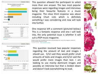 This question allowed the participant to select
more than one answer. The two most popular
responses were regarding images and interviews
being their favourite features in a music
magazine. The close third response was about
including Chart Lists which is definitely
something I was considering and now will look
into further.
One response left a comment (pictured below.)
This is a fantastic response and one I will look
into, the only potential issue is whether it will
suit a POP music magazine.
This question received two popular responses
regarding the amount of text and images I
should use. 5/12 said they would prefer small
amounts of texts and images and 6/12 said the
would prefer more images than text. I am
looking to use mainly dominant images and
possibly an interview but that is broken down
and doesn’t look overwhelming to read.
 