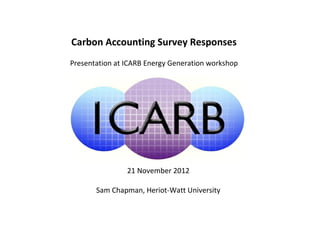Carbon Accounting Survey Responses
Presentation at ICARB Energy Generation workshop




                21 November 2012

       Sam Chapman, Heriot-Watt University
 