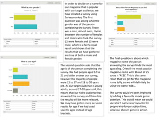 In order to decide on a name for
our magazine that is popular
with our target audience, we
have created a survey using
Surveymonkey. The first
question was asking what the
gender was of the person
completing the survey. There
was a nice, almost even, divide
between the number of females
and males who took the survey.
12 were female and 13 were
male, which is a fairly equal
result and shows that the
results that we have gathered
are true of both a male and
female gender.
The second question asks that the
age is of the person completing the
survey. We had people aged 12 to
21 and older answer our survey,
however the majority of people
were 15 to 17 and 18 to 20 years
old. As our target audience is young
adults, around 17-20 years old, this
means that our niche audience has
answered the survey and therefore
the results will be more relevant.
We may have gotten more accurate
results for age if we had used
specific ages instead of age
brackets.
The final question is about which
magazine name the person
answering the survey finds the most
appealing. Overall the most popular
magazine name with 16 out of 25
votes is ‘REEL’. This is the same
result that we got for the magazine
name tally, so we will definitely be
using the name ‘REEL’.
The survey could’ve been improved
by adding a favourite movie genre
question. This would mean we could
see which name was favourite for
people who favour action films,
since our chosen genre is action.
 