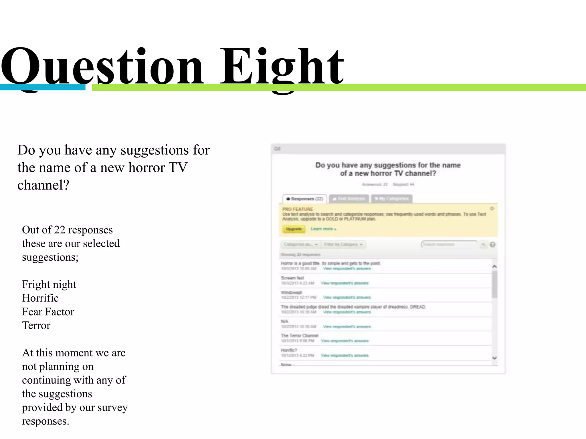Question Eight
Do you have any suggestions for
the name of a new horror TV
channel?
Out of 22 responses
these are our selected
suggestions;
Fright night
Horrific
Fear Factor
Terror
At this moment we are
not planning on
continuing with any of
the suggestions
provided by our survey
responses.
 