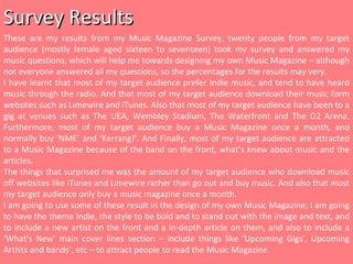 Survey Results These are my results from my Music Magazine Survey, twenty people from my target audience (mostly female aged sixteen to seventeen) took my survey and answered my music questions, which will help me towards designing my own Music Magazine – although not everyone answered all my questions, so the percentages for the results may very. I have learnt that most of my target audience prefer Indie music, and tend to have heard music through the radio. And that most of my target audience download their music form websites such as Limewire and iTunes. Also that most of my target audience have been to a gig at venues such as The UEA, Wembley Stadium, The Waterfront and The O2 Arena. Furthermore, most of my target audience buy a Music Magazine once a month, and normally buy ‘NME’ and ‘Kerrang!’. And Finally, most of my target audience are attracted to a Music Magazine because of the band on the front, what’s knew about music and the articles. The things that surprised me was the amount of my target audience who download music off websites like iTunes and Limewire rather than go out and buy music. And also that most my target audience only buy a music magazine once a month. I am going to use some of these result in the design of my own Music Magazine; I am going to have the theme Indie, the style to be bold and to stand out with the image and text, and to include a new artist on the front and a in-depth article on them, and also to include a ‘What's New’ main cover lines section – include things like ‘Upcoming Gigs’, Upcoming Artists and bands’, etc – to attract people to read the Music Magazine. 