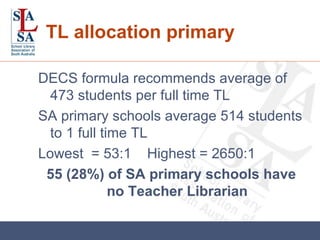TL allocation primary DECS formula recommends average of 473 students per full time TL SA primary schools average 514 students to 1 full time TL Lowest  = 53:1  Highest = 2650:1 55 (28%) of SA primary schools have no Teacher Librarian 