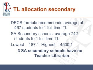 TL allocation secondary DECS formula recommends average of 467 students to 1 full time TL SA Secondary schools  average 742 students to 1 full time TL Lowest = 187:1  Highest = 4500:1 3 SA secondary schools have no Teacher Librarian 
