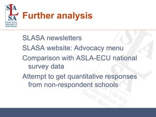 Further analysis SLASA newsletters SLASA website: Advocacy menu Comparison with ASLA-ECU national survey data Attempt to get quantitative responses from non-respondent schools 