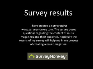 Survey results I have created a survey using www.surveymonkey.com. The survey poses questions regarding the content of music magazines and their audience. Hopefully the results of my survey will help me in my process of creating a music magazine. 
