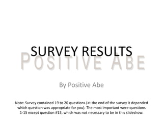 SURVEY RESULTS

                          By Positive Abe

Note: Survey contained 19 to 20 questions (at the end of the survey it depended
 which question was appropriate for you). The most important were questions
  1-15 except question #13, which was not necessary to be in this slideshow.
 