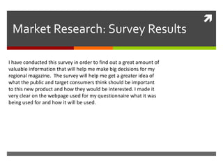 
 Market Research: Survey Results

I have conducted this survey in order to find out a great amount of
valuable information that will help me make big decisions for my
regional magazine. The survey will help me get a greater idea of
what the public and target consumers think should be important
to this new product and how they would be interested. I made it
very clear on the webpage used for my questionnaire what it was
being used for and how it will be used.
 