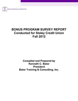BONUS PROGRAM SURVEY REPORT
 Conducted for Staley Credit Union
            Fall 2012




       Compiled and Prepared by
            Kenneth C. Bator
                President
    Bator Training & Consulting, Inc.
 
