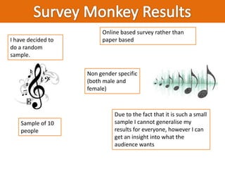 Online based survey rather than
I have decided to        paper based
do a random
sample.

                    Non gender specific
                    (both male and
                    female)



                              Due to the fact that it is such a small
    Sample of 10              sample I cannot generalise my
    people                    results for everyone, however I can
                              get an insight into what the
                              audience wants
 