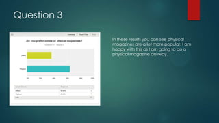 Question 3
In these results you can see physical
magazines are a lot more popular. I am
happy with this as I am going to do a
physical magazine anyway.

 