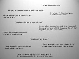 “Put bar code and cost on the back cover.
Also it's a bit dark.”
“More freebies and prizes.”
“I'm not sure if I like not being able
to see the persons face?”
“It's just a bit dark. I would have some
lighter colour somewhere”
“Colour a bit dark Picture looks depressing not
enough idea of what films are being reviewed”
“using a variety of colours. it looks quite scary with all
the dark colours and looking at the back of the head.”
“Its a bit dark and gloomy”
“may be the title can be more colourful.”
“more small stories could be added, down the sides of
the magazine, however I think it would ruin the effect of
the picture and make it less visible”
“Maybe a little brighter. The colours
don’t really tally with the title.”
“More content/teasers that would sell it to the reader.”
 