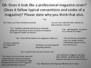 Q4: Does it look like a professional magazine cover?
(Does it follow typical conventions and codes of a
magazine)? Please state why you think that also.
“Yes it does, you have included everything” “yes as it has a big title which stands out,
date and price, barcode”
“Yes - Headline, barcode and pricing as expected,
along with advertising, inserts and what is included in
the magazine. Meets conventions”
“Yes - well designed - lots going
on to interest the reader.”
“Yes. Mysterious and intriguing. Effective use of colour.”
“Yes”
“Yes - it has all the features of a magazine I might put.”
“The text is good but
the image lets it
down.”
“Definitely, you have captured
everything perfectly”
“Yes, its got the title, the cost, the bar code”
“Yes has the key conventions
such as a header and the
subheadings appear to be in
the correct place”
“yes, bold title of magazine, barcode,
price, website - good because target
audience are likely to be internet savvy.”
“The focus on the front cover seems off
compared to the clarity of the banner
and the content surrounding the image.
Besides that the rest of the magazine
looks professionally produced”
 