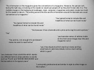 “The information on the magazine gives the conventions of a magazine. However, the person isn't
facing the right way, or looking at the reader so would put people off as they don't know who it is. The
multiple images in the background (wallpaper, desk, computer, magazines and water) create too much
for the reader to take in. The writing around the title and the information around the barcode are usual
conventions of a magazine.”
“Yes typical format to include title and
headlines of what can be found inside”
“Yes typical format to include title and
headlines of what can be found inside”
“Yes because it has a barcode and a price and a tag line and a picture.”
“Yes”
“Yes and no, not enough info and doesn't
make me want to read further”
“yes barcode names of articles inside
on the front cover image clear title and
magazine name”
“yes it has big texts which stand out nicely and has
small texts to add more details not too much writing
which is good”
“yes, because it has a bold title which stands
out, different fonts to draw attention to words
such as 'PLUS' and 'SHANE MEADOWS' and
the barcode is in the typical place”
“Looks pretty professional and similar in style to other mags on
the market,.”
 