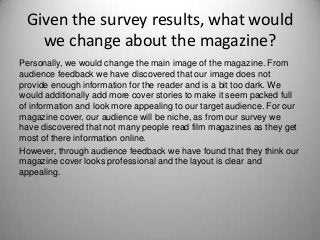 Given the survey results, what would
we change about the magazine?
Personally, we would change the main image of the magazine. From
audience feedback we have discovered that our image does not
provide enough information for the reader and is a bit too dark. We
would additionally add more cover stories to make it seem packed full
of information and look more appealing to our target audience. For our
magazine cover, our audience will be niche, as from our survey we
have discovered that not many people read film magazines as they get
most of there information online.
However, through audience feedback we have found that they think our
magazine cover looks professional and the layout is clear and
appealing.
 