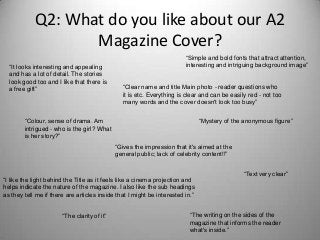 Q2: What do you like about our A2
Magazine Cover?
“It looks interesting and appealing
and has a lot of detail. The stories
look good too and I like that there is
a free gift”
“Simple and bold fonts that attract attention,
interesting and intriguing background image”
“Clear name and title Main photo - reader questions who
it is etc. Everything is clear and can be easily red - not too
many words and the cover doesn't look too busy”
“Colour, sense of drama. Am
intrigued - who is the girl? What
is her story?”
“Mystery of the anonymous figure”
“Gives the impression that it's aimed at the
general public; lack of celebrity content!!”
“I like the light behind the Title as it feels like a cinema projection and
helps indicate the nature of the magazine. I also like the sub headings
as they tell me if there are articles inside that I might be interested in.”
“Text very clear”
“The writing on the sides of the
magazine that informs the reader
what's inside.”
“The clarity of it”
 
