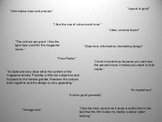 “Informative clear and precise.”
“I like the use of colours and tone.”
“The colours are good. I like the
type face used for the magazine
name.”
“Vintage look”
“Layout is good”
“it looks mysterious because you cant see
the persons face. it makes you want to look
inside.”
“its mysterious”
“it looks good generally”
“I like the main picture as it gives a subtle hint to the
fact that the film inside my reality is about cyber
bullying.”
“Clear text, informative, interesting design”
“Free Poster”
“clear, concise layout”
“It's bold and very clear what the content of the
magazine entails. Possibly a little too subjective and
focused on the female gender. However the colours
work together and the design is very appealing.”
 