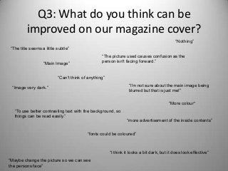 Q3: What do you think can be
improved on our magazine cover?
“Maybe change the picture so we can see
the persons face”
“fonts could be coloured”
“The title seems a little subtle”
“Can't think of anything”
“Nothing”
“More colour”
“I'm not sure about the main image being
blurred but that is just me!”
“Image very dark.”
“I think it looks a bit dark, but it does look effective”
“The picture used causes confusion as the
person isn't facing forward.”
“To use better contrasting text with the background, so
things can be read easily.”
“Main Image”
“more advertisement of the inside contents”
 