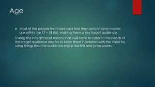 Age 
 Most of the people that have said that they watch horror movies 
are within the 17 – 18 slot, making them a key target audience. 
Taking this into account means that I will have to cater to the needs of 
the target audience and try to keep them interested with the trailer by 
using things that the audience enjoys like fire and jump scares. 
 