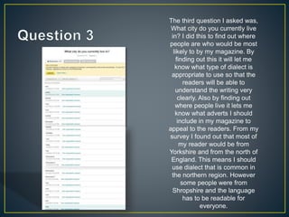 The third question I asked was,
What city do you currently live
in? I did this to find out where
people are who would be most
likely to by my magazine. By
finding out this it will let me
know what type of dialect is
appropriate to use so that the
readers will be able to
understand the writing very
clearly. Also by finding out
where people live it lets me
know what adverts I should
include in my magazine to
appeal to the readers. From my
survey I found out that most of
my reader would be from
Yorkshire and from the north of
England. This means I should
use dialect that is common in
the northern region. However
some people were from
Shropshire and the language
has to be readable for
everyone.
 