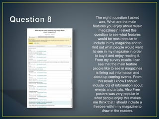 The eighth question I asked
was, What are the main
features you enjoy about music
magazines? I asked this
question to see what features
would be most popular to
include in my magazine and to
find out what people would want
to see in my magazine in order
to buy it and enjoy reading it.
From my survey results I can
see that the main feature
people like to see in magazines
is fining out information and
about up coming events. From
this result I know I should
include lots of information about
events and artists. Also Free
posters was very popular in
what people enjoy this makes
me think that I should include a
freebee within my magazine to
draw in the readers.
 