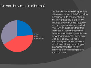 Do you buy music albums?
The feedback from this question
allows me to use this information
and apply it to the creation of
the my group’s Digi-pack. My
findings show that the majority
of my target audience stated
‘no’, which suggests that the
increase of technology and
internet means that people are
downloading more, legally as
well as illegally. The rise is
technology and the web has
dominated the purchasing of
products; resulting to vast
closures of music companies
such as HMV.
 