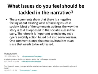 What issues do you feel should be
tackled in the narrative?
• These comments show that there is a negative
feeling about existing ways of tackling issues in
society. Most of the comments address the way the
story is told as opposed to the social issues in the
story. Therefore it is important to make my soap
opera suitably action based but also social realism.
One comment stated that multiculturalism as an
issue that needs to be addressed.
 