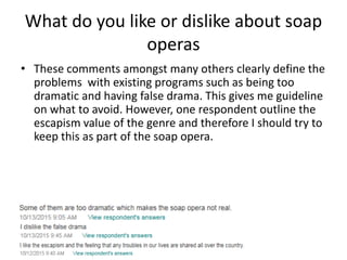 What do you like or dislike about soap
operas
• These comments amongst many others clearly define the
problems with existing programs such as being too
dramatic and having false drama. This gives me guideline
on what to avoid. However, one respondent outline the
escapism value of the genre and therefore I should try to
keep this as part of the soap opera.
 