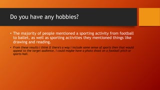 Do you have any hobbies?
• The majority of people mentioned a sporting activity from football
to ballet, as well as sporting activities they mentioned things like
drawing and reading.
• From these results I think if there's a way I include some sense of sports then that would
appeal to the target audience, I could maybe have a photo shoot on a football pitch or
sports hall.
 