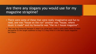 Are there any slogans you would use for my
magazine strapline?
• There were some of these that were really imaginative and fun to
read, one was “house on the run” another was “house, where
music is made” and my favourite was “the no.1 house magazine”.
• That was my favourite because it wasn’t so cliché and I think it sells itself more its more
persuasive to the target audience to buy it if they think it’s the best house magazine
out there.
 