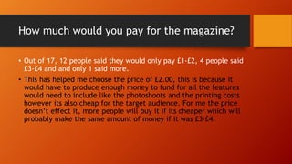 How much would you pay for the magazine?
• Out of 17, 12 people said they would only pay £1-£2, 4 people said
£3-£4 and and only 1 said more.
• This has helped me choose the price of £2.00, this is because it
would have to produce enough money to fund for all the features
would need to include like the photoshoots and the printing costs
however its also cheap for the target audience. For me the price
doesn’t effect it, more people will buy it if its cheaper which will
probably make the same amount of money if it was £3-£4.
 