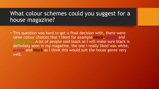 What colour schemes could you suggest for a
house magazine?
• This question was hard to get a final decision with, there were
some colour choices that I liked for example black, purple and
neon green. A lot of people said black so I will make sure black is
definitely seen in my magazine, the one I really liked was white,
purple and black as I think this would suit the house genre very
well.
 