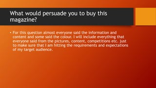 What would persuade you to buy this
magazine?
• For this question almost everyone said the information and
content and some said the colour. I will include everything that
everyone said from the pictures, content, competitions etc. just
to make sure that I am hitting the requirements and expectations
of my target audience.
 