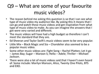Q9 – What are some of your favourite
music videos?
• The reason behind me asking this question is so that I can see what
type of music video my audience like. By asking this it means that I
can go and watch these music videos and get inspiration from what
type of music video to make. As you can imagine the answers that I
got were very varied and different.
• The music videos will have had a high budget so therefore I can’t
meet the standard that they are.
• Ed Sheeran and Taylor Swift’s music videos seem to be very popular.
• Little Mix – Black Magic and Sia – Chandelier also seemed to be a
popular music video.
• Some other music videos are: Fight Song – Rachel Platten; Let it go
– James Bay; Sugar – Maroon 5; Hello – Adele; Thriller – Michael
Jackson.
• There were also a lot of music videos said that I haven’t even heard
of. Some include: Marilyn Manson, Alice, Twenty One Pilots, BTS
and EXO.
 