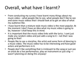 Overall, what have I learnt?
• From conducting my survey I have learnt many things about my
music video – what people like to see, what people don’t like to see
and some music videos that I should look at to get an idea of what
my audience like.
• I have learnt that a mixture style music video is the most popular. At
the moment I don’t have an idea what my music video is going to
be, however I shall keep this in mind.
• It is important that the music video links with the lyrics. I cant just
make any random video and just add a song to it – not that I was
going to that!
• People like to see a storyline, the artist and some form of dancing in
a music video. The music video has to be interesting and have good
actors and performers in it.
• People don’t like something that is irrelevant to the song or just see
an artist do a live performance, play an instrument or just sing – I
wasn’t planning on doing this anyway!
 