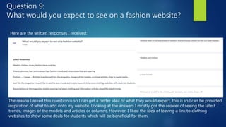 Question 9:
What would you expect to see on a fashion website?
Here are the written responses I received:
The reason I asked this question is so I can get a better idea of what they would expect, this is so I can be provided
inspiration of what to add onto my website. Looking at the answers I mostly got the answer of seeing the latest
trends, images of the models and articles or columns. However, I liked the idea of leaving a link to clothing
websites to show some deals for students which will be beneficial for them.
 