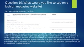 Question 10: What would you like to see on a
fashion magazine website?
Here are the written responses I received:
The reason I asked this question was to provide inspiration for me for when I have to create a website, I
wanted to use my own and other people’s ideas. Looking at the answers I received I can mainly see links to
articles o websites about the latest fashion, sales and tips. One idea I really liked was the idea of using
different sized models because I want my magazine to be for all girls. I also liked the idea of having different
sized models because it provides variation and it makes my magazine slightly different from others as it is not
commonly seen in fashion magazines.
 
