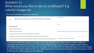Question 11:
What would you like to see on a billboard? E.g
colorful images etc
Here are the written responses I received:
The reason I asked this question was again to provide inspiration for when I have to create a billboard.
Looking at the responses I received I can see that people expect to see colourful images, model wearing
affordable clothes and a short catchy text (a slogan). For my billboard I am definitely going to proved a slogan
as a lot of the answers expect to see it on a billboard and I am not going to add too much text because I think
it will draw the reader away from the billboard.
 