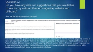 Question12:
Do you have any ideas or suggestions that you would like
to see for my autumn themed magazine, website and
billboard?
Here are the written responses I received:
The reason I asked this question is to provide inspiration of articles to put into my contents page and an idea of
how I can play with the Autumn theme in my magazine. Looking at the responses I mostly got the response of
Autumn clothes, different images of models wearing different warmer clothes. The most popular response was
to incorporate Autumn holidays mainly Halloween. I have previously received this suggestion on my pitch
feedback so I am definitely going to incorporate the holiday.
 