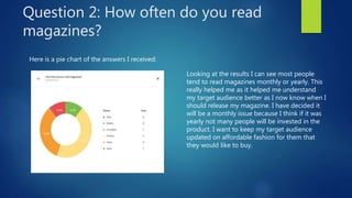 Question 2: How often do you read
magazines?
Here is a pie chart of the answers I received:
Looking at the results I can see most people
tend to read magazines monthly or yearly. This
really helped me as it helped me understand
my target audience better as I now know when I
should release my magazine. I have decided it
will be a monthly issue because I think if it was
yearly not many people will be invested in the
product. I want to keep my target audience
updated on affordable fashion for them that
they would like to buy.
 