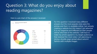 Question 3: What do you enjoy about
reading magazines?
Here is a pie chart of the answers I received:
For this question I received many different
answers but the most popular ones were the
articles and that it is available online. I am already
creating a website but this means I can advertise
it in my magazine and billboard so then people
will be informed of the website. I will have to
make my article appeal to my target audience as
that received the most votes. I am planning on
doing a double page spread about autumn
fashion with multiple images.
 