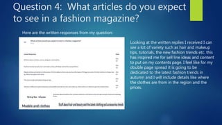Question 4: What articles do you expect
to see in a fashion magazine?
Here are the written responses from my question:
Looking at the written replies I received I can
see a lot of variety such as hair and makeup
tips, tutorials, the new fashion trends etc. this
has inspired me for sell line ideas and content
to put on my contents page. I feel like for my
double page spread it is going to be
dedicated to the latest fashion trends in
autumn and I will include details like where
the clothes are from in the region and the
prices.
 