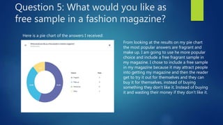 Question 5: What would you like as
free sample in a fashion magazine?
Here is a pie chart of the answers I received:
From looking at the results on my pie chart
the most popular answers are fragrant and
make up. I am going to use he more popular
choice and include a free fragrant sample in
my magazine. I chose to include a free sample
in my magazine because it may attract people
into getting my magazine and then the reader
get to try it out for themselves and they can
buy it for themselves, instead of buying
something they don’t like it. Instead of buying
it and wasting their money if they don’t like it.
 