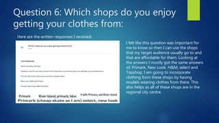 Question 6: Which shops do you enjoy
getting your clothes from:
Here are the written responses I received:
I felt like this question was important for
me to know so then I can use the shops
that my target audience usually go to and
that are affordable for them. Looking at
the answers I mostly got the same answers
of: Primark, New Look, H&M, select and
Topshop. I am going to incorporate
clothing from these shops by having
models wearing clothes from there. This
also helps as all of these shops are in the
regional city centre.
 
