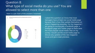 Question 8:
What type of social media do you use? You are
allowed to select more than one
Here is a pie chart of the answers I received:
I asked this question as I know that most
teenagers have at least one social media page
because that is how they update themselves on
what is happening everyday. For my magazine I
am going to incorporate a Facebook page, a
Instagram page and Twitter page as these were
the most popular social media sites on my
survey. I would use the social media page to
discuss any updates of the new magazine
issues and give sneak previews.
 