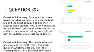 QUESTION 3&4
Question 3 Summary: From question three I
found out what my target audiences hobbies
are and the most popular hobbies they
enjoyed was outdoors. This is very important
for me as now I can take this information and
add it to my products making sure it fits in
with the outdoors to attract my audience.
Question 4 Summary: The people who took
my survey answered the most important
question which was ‘Do you like Indie’
showing me that 6/7 that took my survey
 