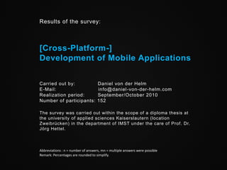 Results of the survey:



[Cross-Platform-]
Development of Mobile Applications


Carried out by:                     Daniel von der Helm
E-Mail:                             info@daniel -von-der-helm.com
Realization period:                 September/October 2010
Number of participants:             152

The survey was carried out within the scope of a diploma thesis at
the university of applied sciences Kaiserslautern (location
Zweibrücken) in the department of IMST under the care of Prof. Dr.
Jörg Hettel.



Abbreviations : n = number of answers, mn = multiple answers were possible
Remark: Percentages are rounded to simplify.
 