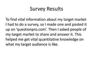 Survey Results
To find vital information about my target market
I had to do a survey, so I made one and posted it
up on ‘questionpro.com’. Then I asked people of
my target market to share and answer it. This
helped me get vital quantitative knowledge on
what my target audience is like.
 