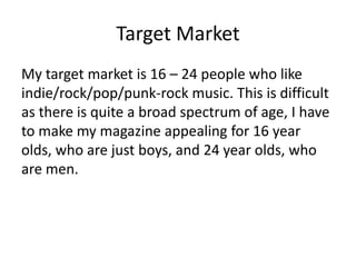 Target Market
My target market is 16 – 24 people who like
indie/rock/pop/punk-rock music. This is difficult
as there is quite a broad spectrum of age, I have
to make my magazine appealing for 16 year
olds, who are just boys, and 24 year olds, who
are men.
 