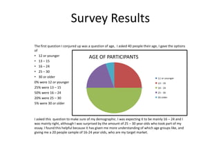 Survey Results
The first question I conjured up was a question of age, I asked 40 people their age, I gave the options
of
• 12 or younger
• 13 – 15
• 16 – 24
• 25 – 30
• 30 or older
0% were 12 or younger
25% were 13 – 15
50% were 16 – 24
20% were 25 – 30
5% were 30 or older
I asked this question to make sure of my demographic. I was expecting it to be mainly 16 – 24 and I
was mainly right, although I was surprised by the amount of 25 – 30 year olds who took part of my
essay. I found this helpful because it has given me more understanding of which age groups like, and
giving me a 20 people sample of 16-24 year olds, who are my target market.
AGE OF PARTICIPANTS
 