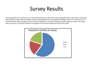 I then proceeded to ask, ‘what are your 3 favourite bands/artists?’ 60% of the male demographic chose a band that is considered
Rock and Roll or Indie. 20% said a Rapper, and the remaining 20% chose a band/artist of the genre Pop. This is useful to me as it
shows that Indie, which is the genre I chose to do my magazine on is popular amongst my target audience of males. This shows
that I was correct in choosing an Indie music magazine as it will have a large % of interest from males.
Survey Results
Indie
Rap
Pop
FAVOURITE GENRES OF MUSIC
 